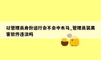 以管理员身份运行会不会中木马_管理员装黑客软件违法吗